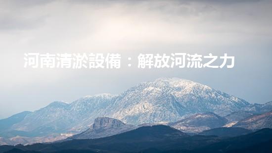 河南清淤設備：解放河流之力，呼喚水域重生！